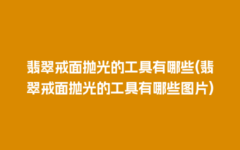 翡翠戒面抛光的工具有哪些(翡翠戒面抛光的工具有哪些图片)