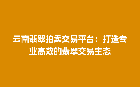 云南翡翠拍卖交易平台：打造专业高效的翡翠交易生态