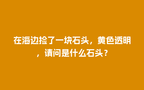 在海边捡了一块石头，黄色透明，请问是什么石头？