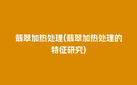 翡翠加热处理(翡翠加热处理的特征研究)