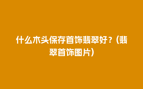 什么木头保存首饰翡翠好？(翡翠首饰图片)