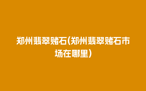 郑州翡翠赌石(郑州翡翠赌石市场在哪里)