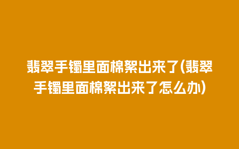翡翠手镯里面棉絮出来了(翡翠手镯里面棉絮出来了怎么办)