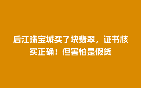 后江珠宝城买了块翡翠，证书核实正确！但害怕是假货