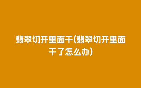 翡翠切开里面干(翡翠切开里面干了怎么办)