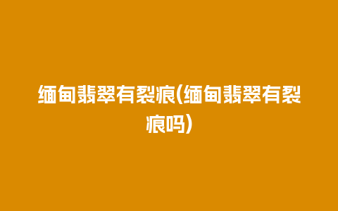 缅甸翡翠有裂痕(缅甸翡翠有裂痕吗)