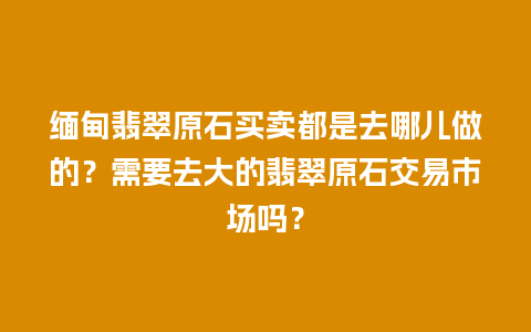 缅甸翡翠原石买卖都是去哪儿做的？需要去大的翡翠原石交易市场吗？