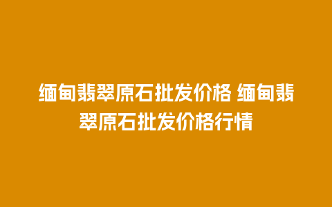 缅甸翡翠原石批发价格 缅甸翡翠原石批发价格行情