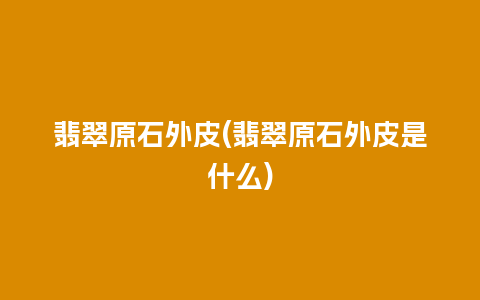 翡翠原石外皮(翡翠原石外皮是什么)