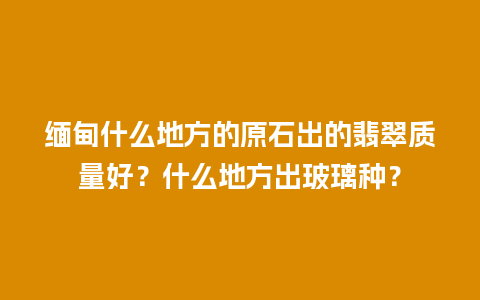缅甸什么地方的原石出的翡翠质量好？什么地方出玻璃种？
