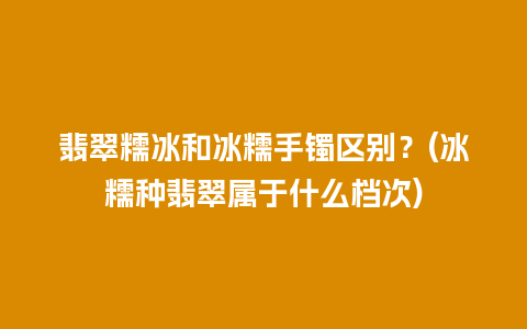 翡翠糯冰和冰糯手镯区别？(冰糯种翡翠属于什么档次)