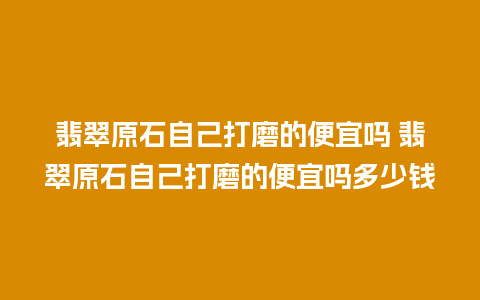 翡翠原石自己打磨的便宜吗 翡翠原石自己打磨的便宜吗多少钱