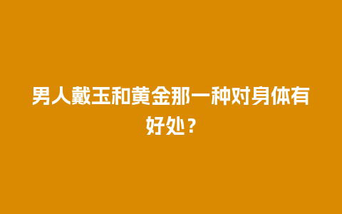 男人戴玉和黄金那一种对身体有好处？