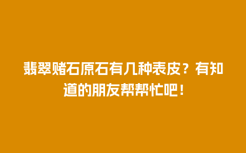 翡翠赌石原石有几种表皮？有知道的朋友帮帮忙吧！