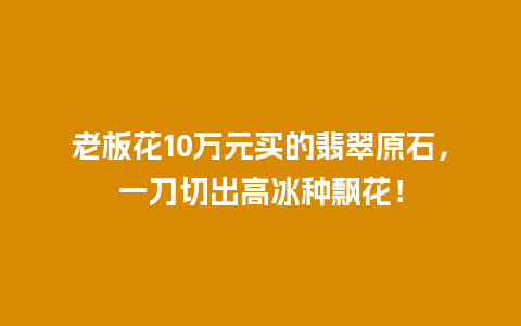 老板花10万元买的翡翠原石，一刀切出高冰种飘花！