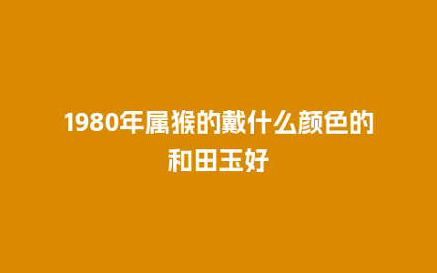 1980年属猴的戴什么颜色的和田玉好