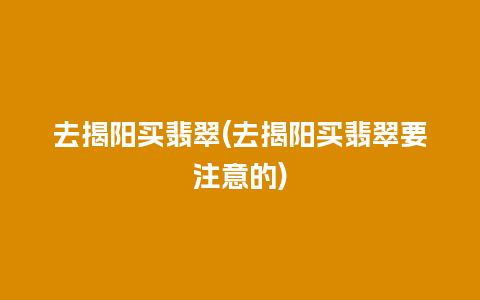 去揭阳买翡翠(去揭阳买翡翠要注意的)