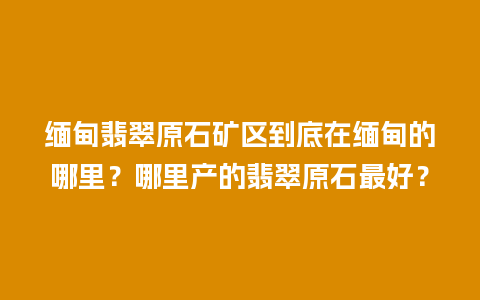 缅甸翡翠原石矿区到底在缅甸的哪里？哪里产的翡翠原石最好？