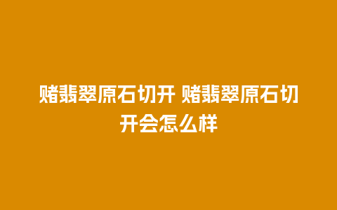 赌翡翠原石切开 赌翡翠原石切开会怎么样