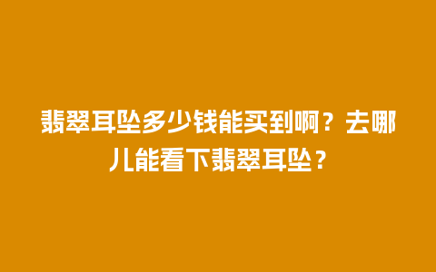 翡翠耳坠多少钱能买到啊？去哪儿能看下翡翠耳坠？