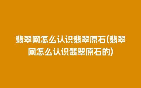 翡翠网怎么认识翡翠原石(翡翠网怎么认识翡翠原石的)