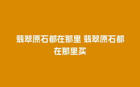 翡翠原石都在那里 翡翠原石都在那里买