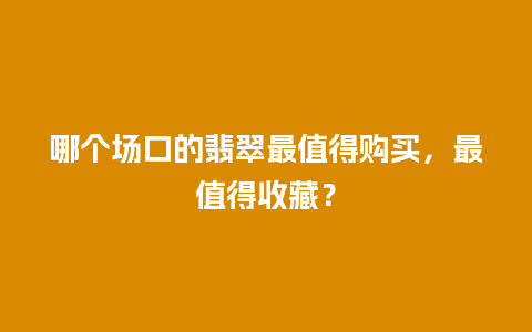 哪个场口的翡翠最值得购买，最值得收藏？