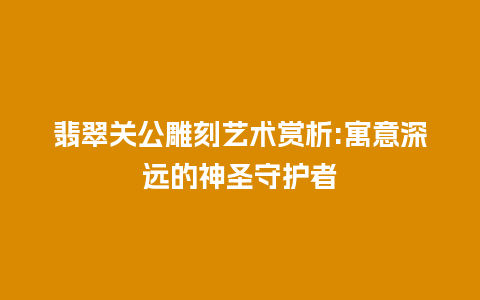 翡翠关公雕刻艺术赏析:寓意深远的神圣守护者