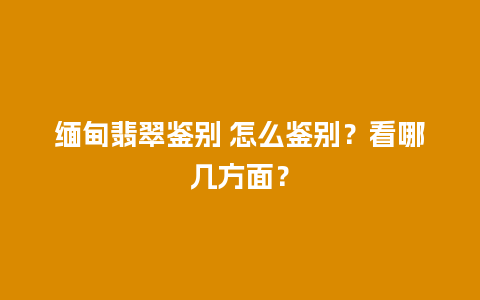 缅甸翡翠鉴别 怎么鉴别？看哪几方面？