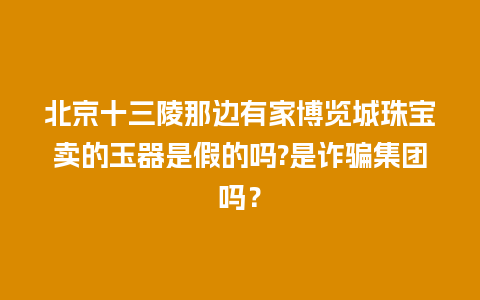 北京十三陵那边有家博览城珠宝卖的玉器是假的吗?是诈骗集团吗？