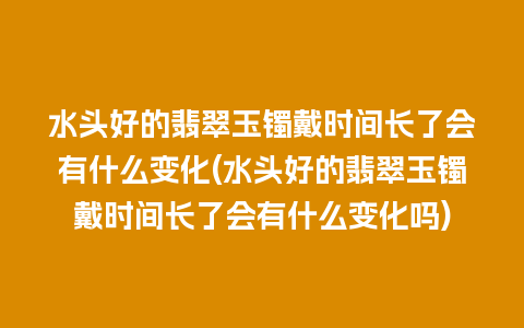 水头好的翡翠玉镯戴时间长了会有什么变化(水头好的翡翠玉镯戴时间长了会有什么变化吗)