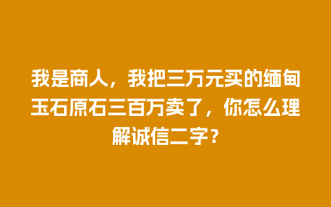 我是商人，我把三万元买的缅甸玉石原石三百万卖了，你怎么理解诚信二字？