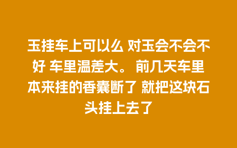 玉挂车上可以么 对玉会不会不好 车里温差大。 前几天车里本来挂的香囊断了 就把这块石头挂上去了