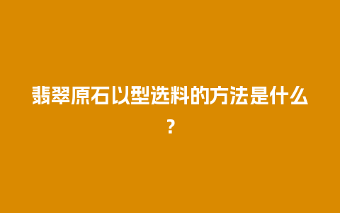 翡翠原石以型选料的方法是什么？