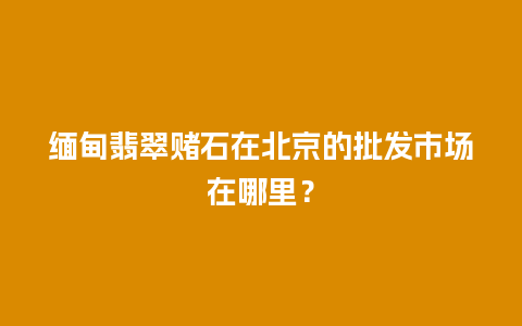 缅甸翡翠赌石在北京的批发市场在哪里？