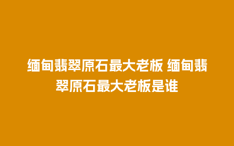 缅甸翡翠原石最大老板 缅甸翡翠原石最大老板是谁