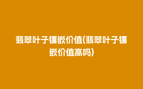 翡翠叶子镶嵌价值(翡翠叶子镶嵌价值高吗)