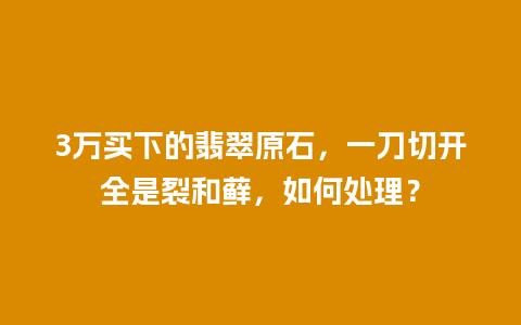 3万买下的翡翠原石，一刀切开全是裂和藓，如何处理？