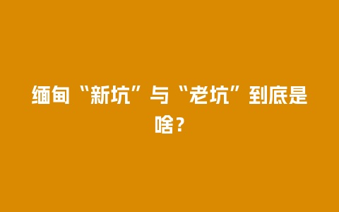 缅甸“新坑”与“老坑”到底是啥？