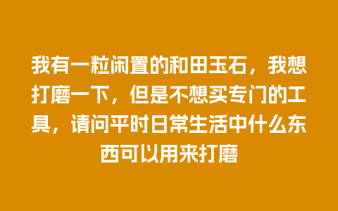 我有一粒闲置的和田玉石，我想打磨一下，但是不想买专门的工具，请问平时日常生活中什么东西可以用来打磨