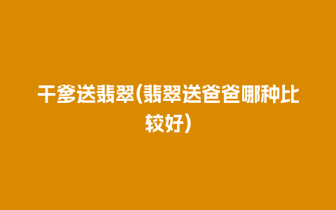 干爹送翡翠(翡翠送爸爸哪种比较好)