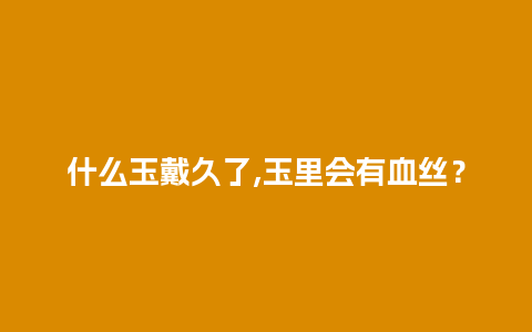 什么玉戴久了,玉里会有血丝？