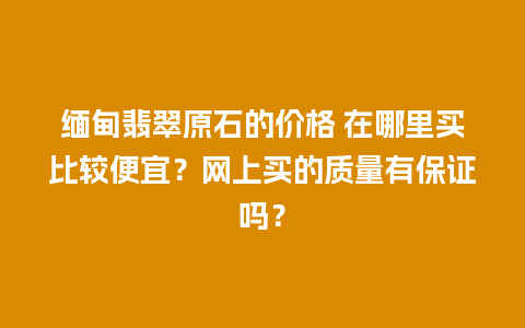 缅甸翡翠原石的价格 在哪里买比较便宜？网上买的质量有保证吗？