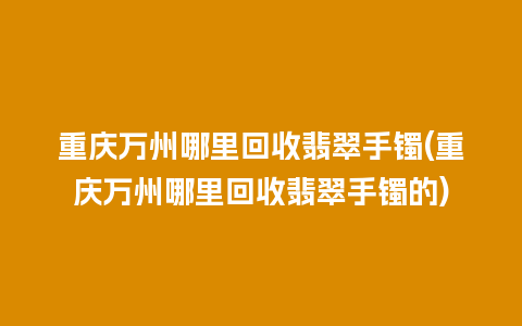 重庆万州哪里回收翡翠手镯(重庆万州哪里回收翡翠手镯的)