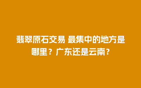 翡翠原石交易 最集中的地方是哪里？广东还是云南？