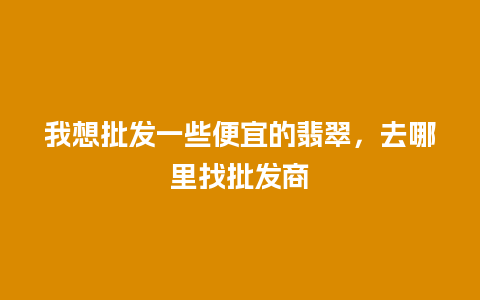 我想批发一些便宜的翡翠，去哪里找批发商
