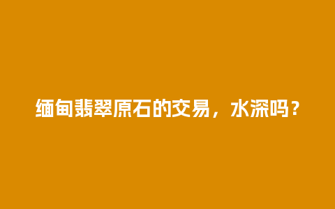 缅甸翡翠原石的交易，水深吗？