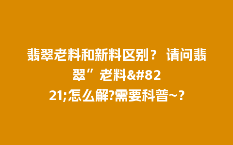 翡翠老料和新料区别？ 请问翡翠”老料”怎么解?需要科普~？