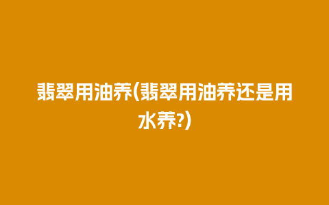 翡翠用油养(翡翠用油养还是用水养?)