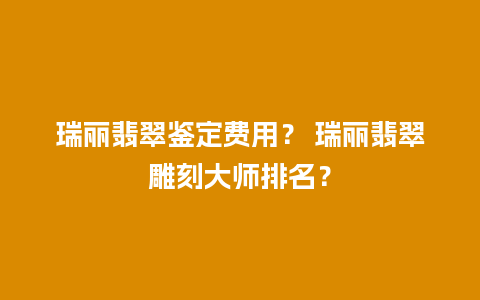 瑞丽翡翠鉴定费用？ 瑞丽翡翠雕刻大师排名？